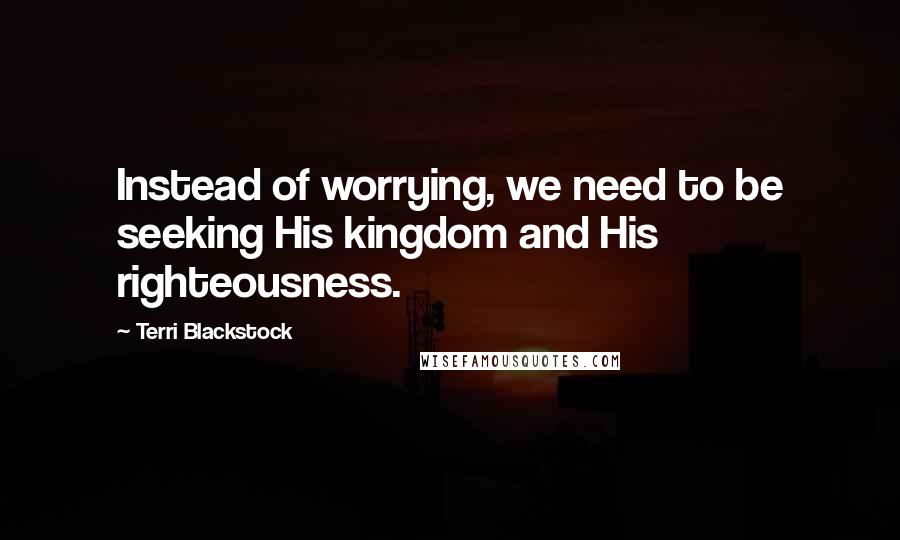 Terri Blackstock Quotes: Instead of worrying, we need to be seeking His kingdom and His righteousness.