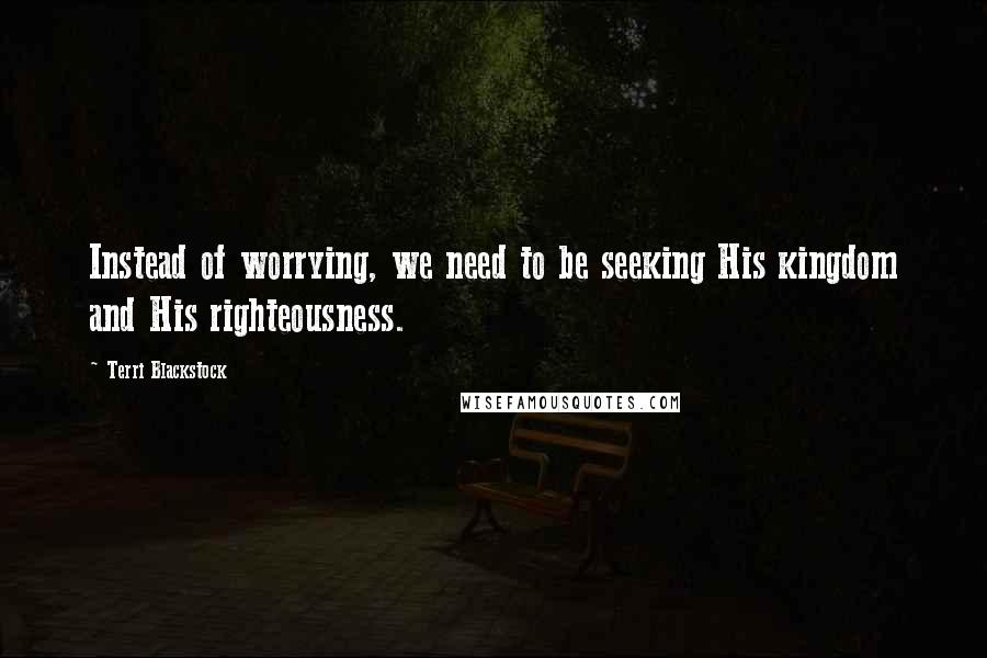 Terri Blackstock Quotes: Instead of worrying, we need to be seeking His kingdom and His righteousness.