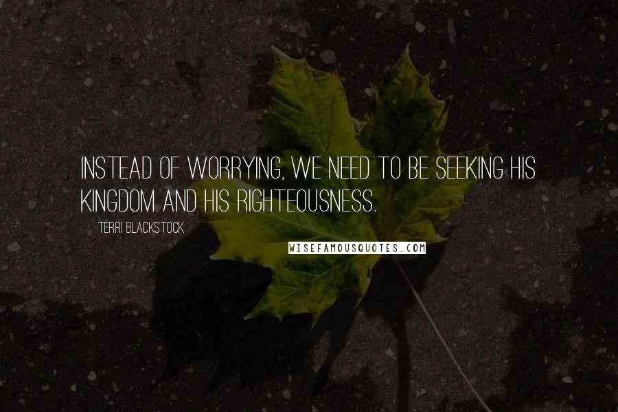 Terri Blackstock Quotes: Instead of worrying, we need to be seeking His kingdom and His righteousness.