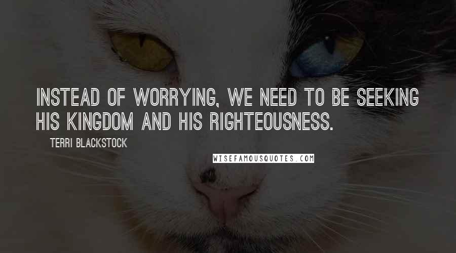Terri Blackstock Quotes: Instead of worrying, we need to be seeking His kingdom and His righteousness.