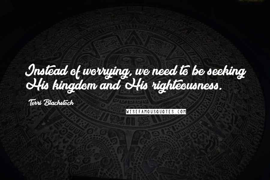 Terri Blackstock Quotes: Instead of worrying, we need to be seeking His kingdom and His righteousness.