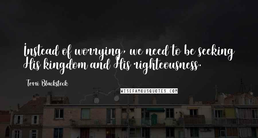 Terri Blackstock Quotes: Instead of worrying, we need to be seeking His kingdom and His righteousness.