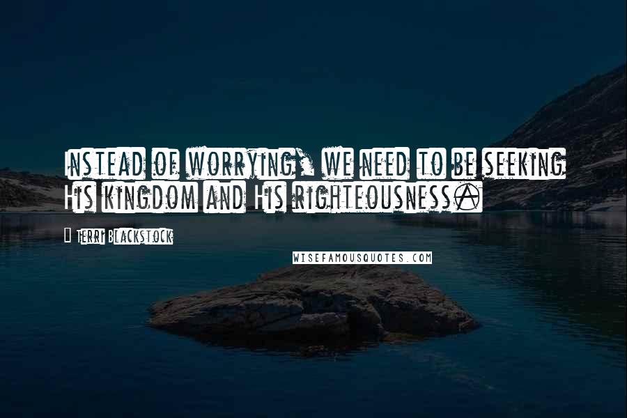 Terri Blackstock Quotes: Instead of worrying, we need to be seeking His kingdom and His righteousness.