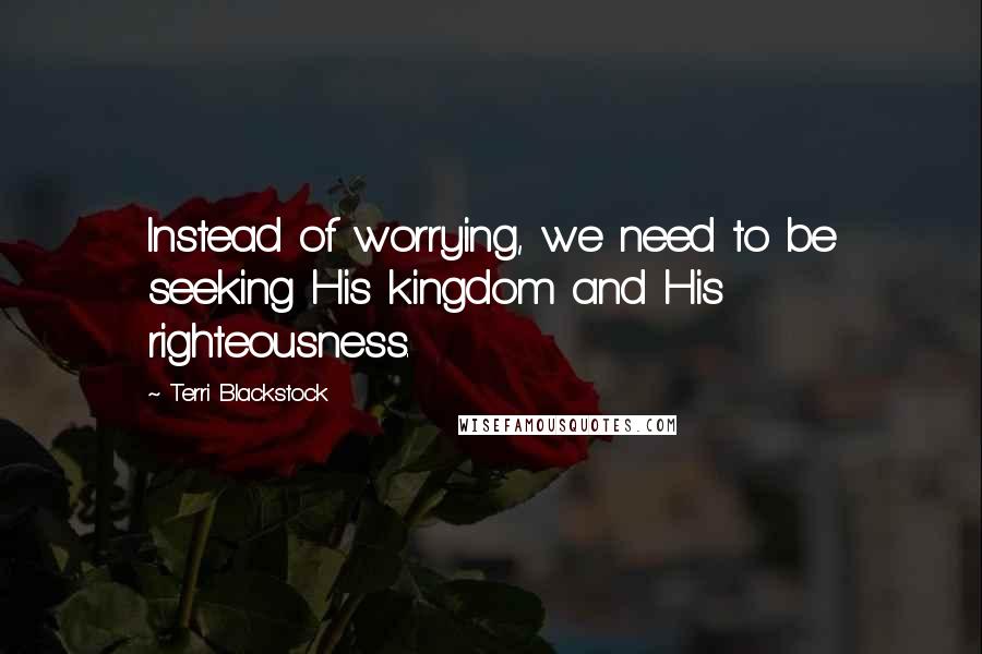 Terri Blackstock Quotes: Instead of worrying, we need to be seeking His kingdom and His righteousness.