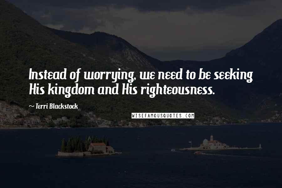 Terri Blackstock Quotes: Instead of worrying, we need to be seeking His kingdom and His righteousness.