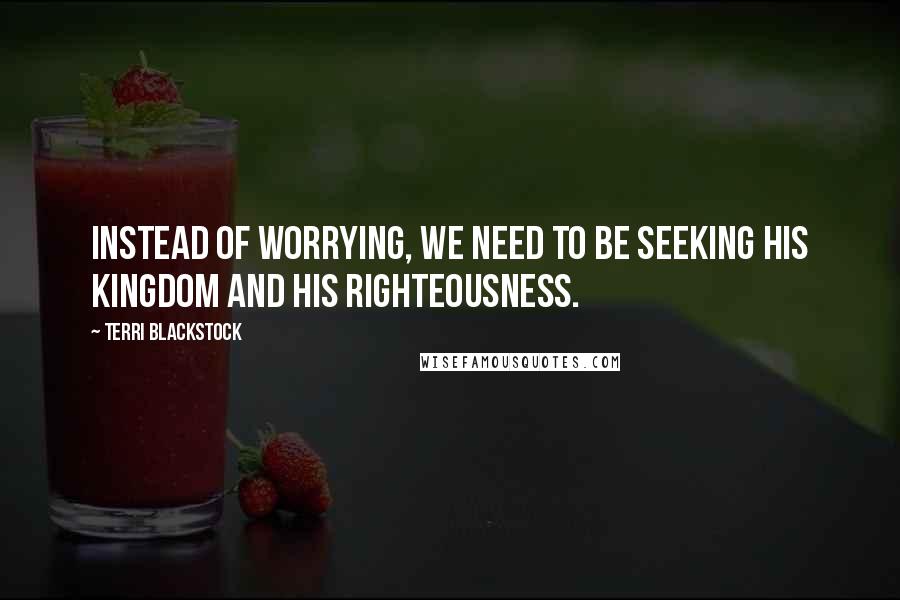 Terri Blackstock Quotes: Instead of worrying, we need to be seeking His kingdom and His righteousness.
