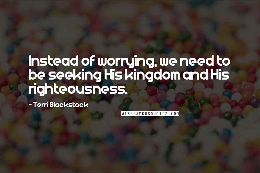 Terri Blackstock Quotes: Instead of worrying, we need to be seeking His kingdom and His righteousness.