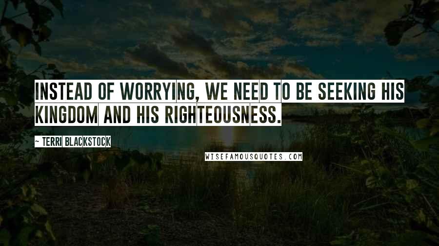 Terri Blackstock Quotes: Instead of worrying, we need to be seeking His kingdom and His righteousness.