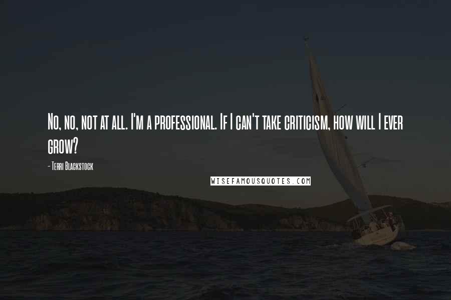 Terri Blackstock Quotes: No, no, not at all. I'm a professional. If I can't take criticism, how will I ever grow?