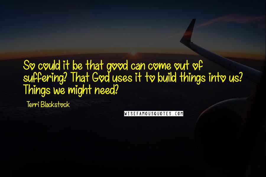 Terri Blackstock Quotes: So could it be that good can come out of suffering? That God uses it to build things into us? Things we might need?