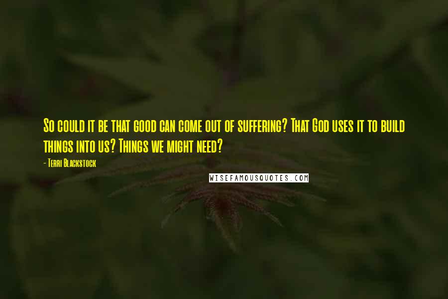 Terri Blackstock Quotes: So could it be that good can come out of suffering? That God uses it to build things into us? Things we might need?