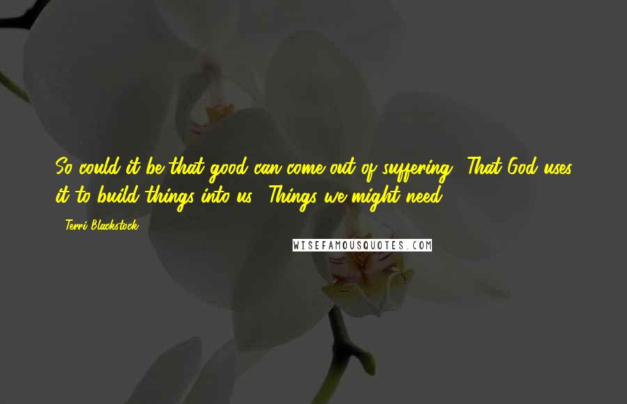 Terri Blackstock Quotes: So could it be that good can come out of suffering? That God uses it to build things into us? Things we might need?