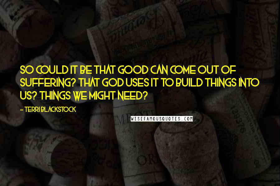 Terri Blackstock Quotes: So could it be that good can come out of suffering? That God uses it to build things into us? Things we might need?