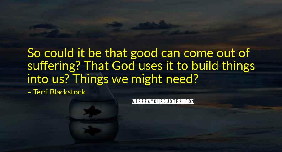 Terri Blackstock Quotes: So could it be that good can come out of suffering? That God uses it to build things into us? Things we might need?