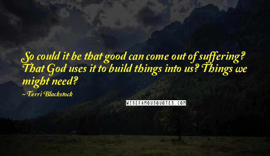 Terri Blackstock Quotes: So could it be that good can come out of suffering? That God uses it to build things into us? Things we might need?