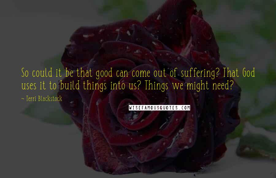 Terri Blackstock Quotes: So could it be that good can come out of suffering? That God uses it to build things into us? Things we might need?