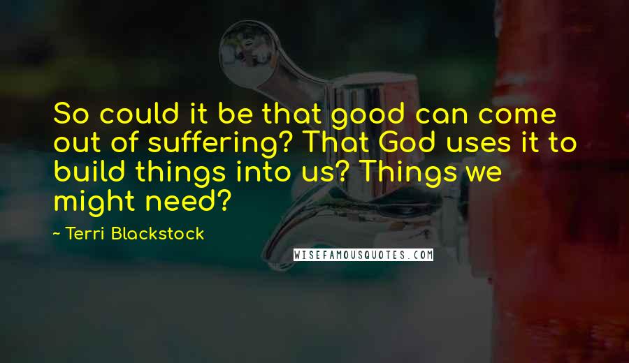Terri Blackstock Quotes: So could it be that good can come out of suffering? That God uses it to build things into us? Things we might need?