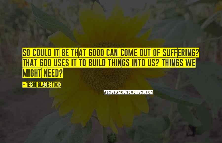 Terri Blackstock Quotes: So could it be that good can come out of suffering? That God uses it to build things into us? Things we might need?