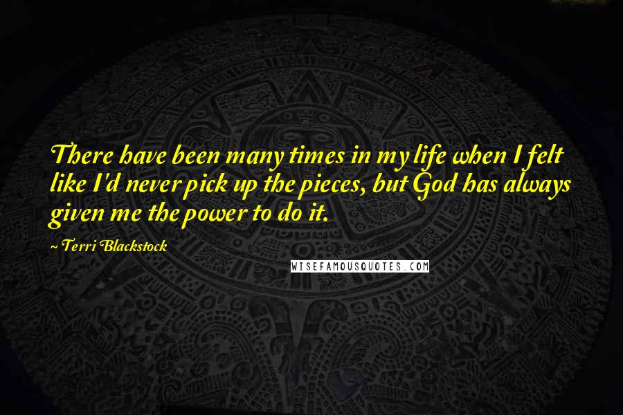 Terri Blackstock Quotes: There have been many times in my life when I felt like I'd never pick up the pieces, but God has always given me the power to do it.