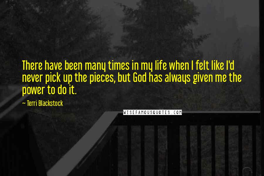 Terri Blackstock Quotes: There have been many times in my life when I felt like I'd never pick up the pieces, but God has always given me the power to do it.
