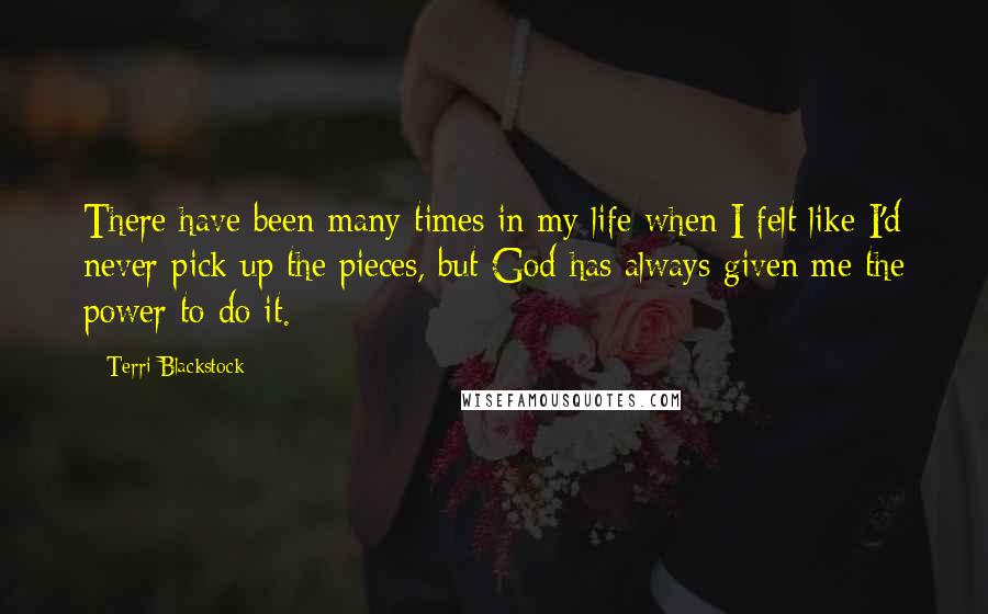 Terri Blackstock Quotes: There have been many times in my life when I felt like I'd never pick up the pieces, but God has always given me the power to do it.