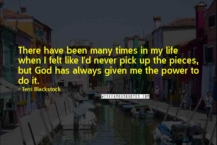 Terri Blackstock Quotes: There have been many times in my life when I felt like I'd never pick up the pieces, but God has always given me the power to do it.