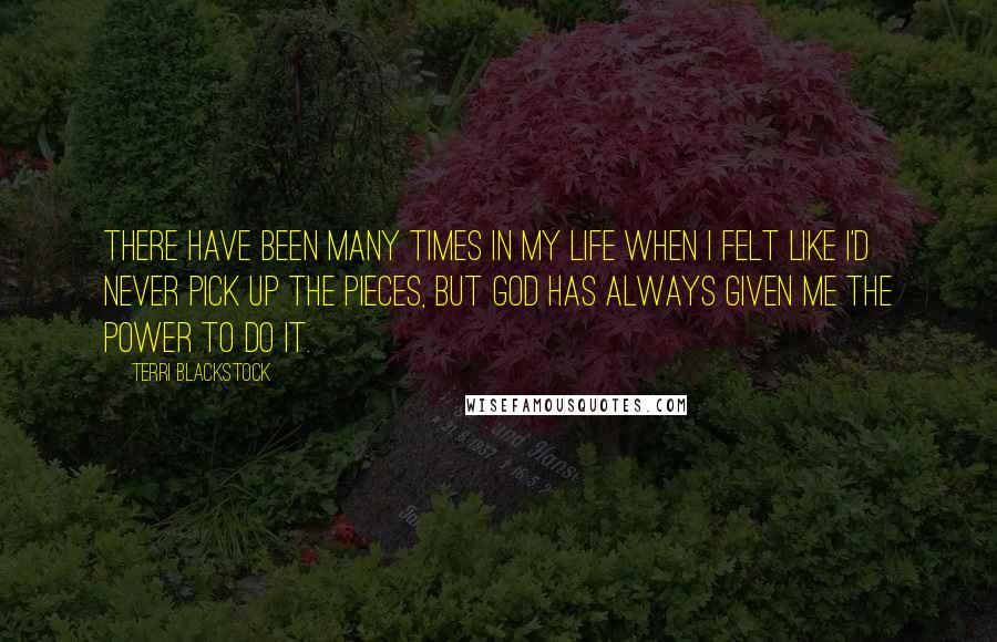Terri Blackstock Quotes: There have been many times in my life when I felt like I'd never pick up the pieces, but God has always given me the power to do it.