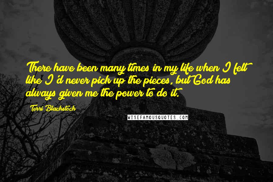 Terri Blackstock Quotes: There have been many times in my life when I felt like I'd never pick up the pieces, but God has always given me the power to do it.