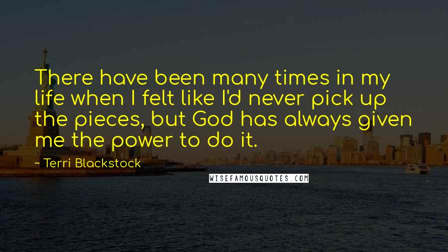 Terri Blackstock Quotes: There have been many times in my life when I felt like I'd never pick up the pieces, but God has always given me the power to do it.