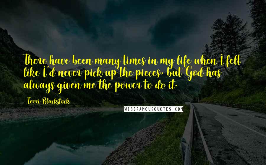 Terri Blackstock Quotes: There have been many times in my life when I felt like I'd never pick up the pieces, but God has always given me the power to do it.