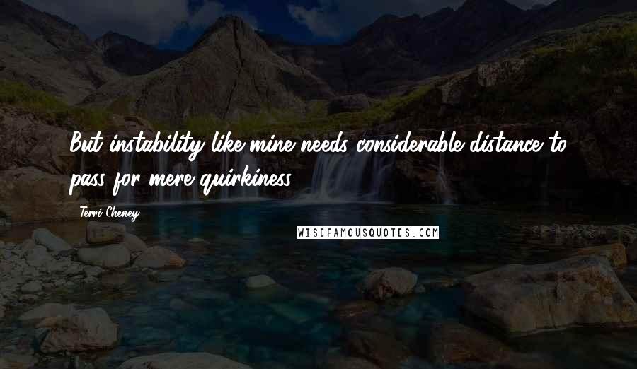 Terri Cheney Quotes: But instability like mine needs considerable distance to pass for mere quirkiness.
