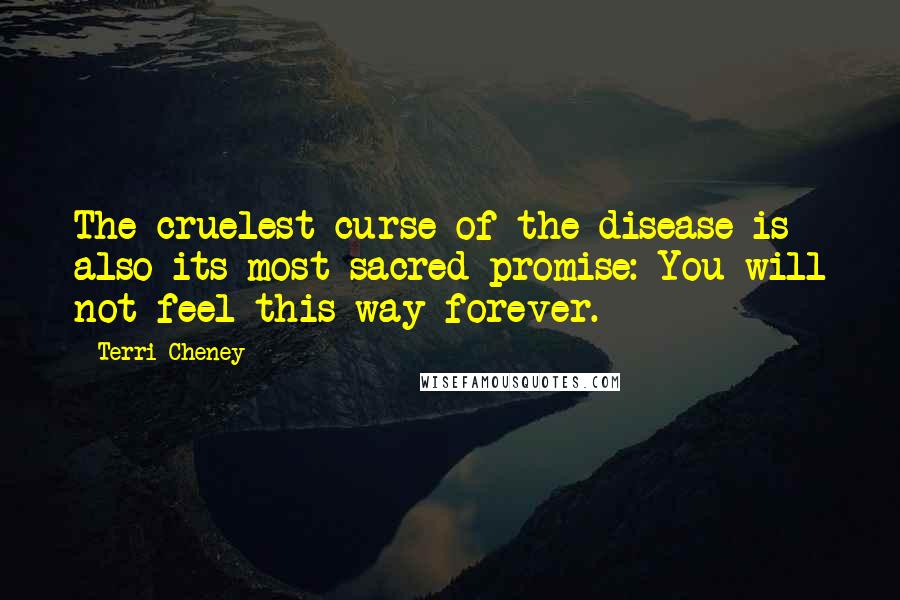 Terri Cheney Quotes: The cruelest curse of the disease is also its most sacred promise: You will not feel this way forever.