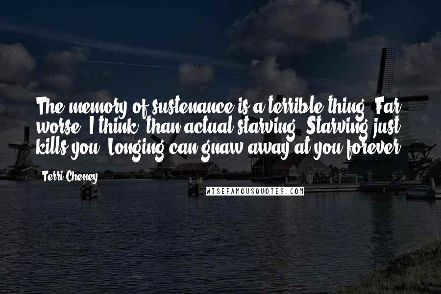 Terri Cheney Quotes: The memory of sustenance is a terrible thing. Far worse, I think, than actual starving. Starving just kills you. Longing can gnaw away at you forever.
