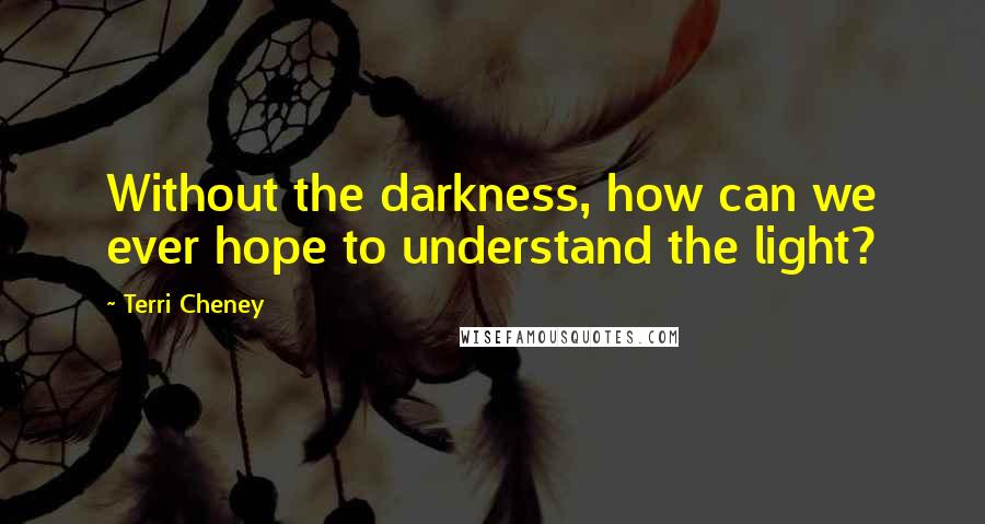 Terri Cheney Quotes: Without the darkness, how can we ever hope to understand the light?