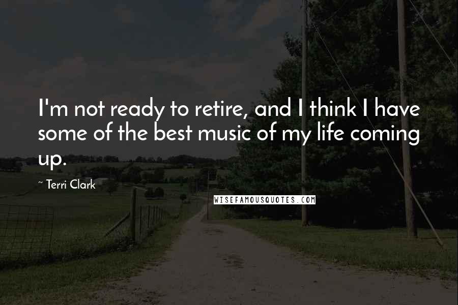 Terri Clark Quotes: I'm not ready to retire, and I think I have some of the best music of my life coming up.