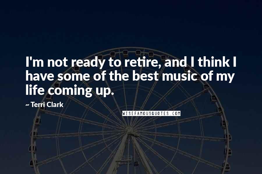 Terri Clark Quotes: I'm not ready to retire, and I think I have some of the best music of my life coming up.