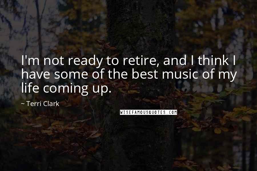 Terri Clark Quotes: I'm not ready to retire, and I think I have some of the best music of my life coming up.