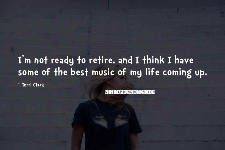 Terri Clark Quotes: I'm not ready to retire, and I think I have some of the best music of my life coming up.