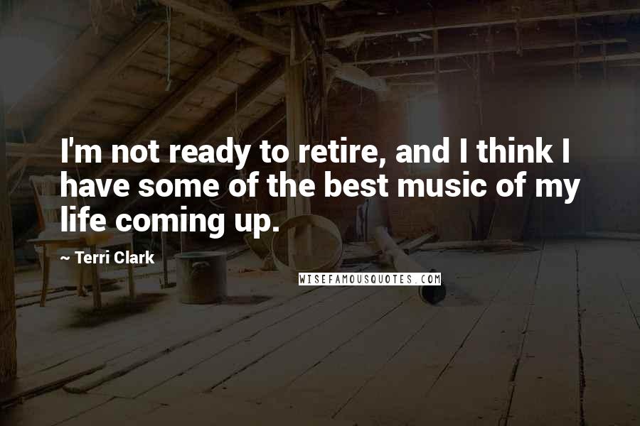 Terri Clark Quotes: I'm not ready to retire, and I think I have some of the best music of my life coming up.