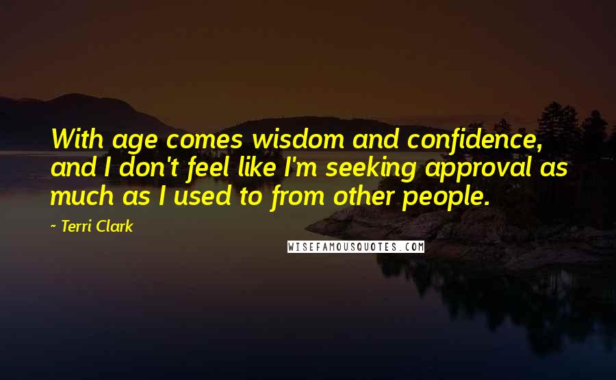 Terri Clark Quotes: With age comes wisdom and confidence, and I don't feel like I'm seeking approval as much as I used to from other people.