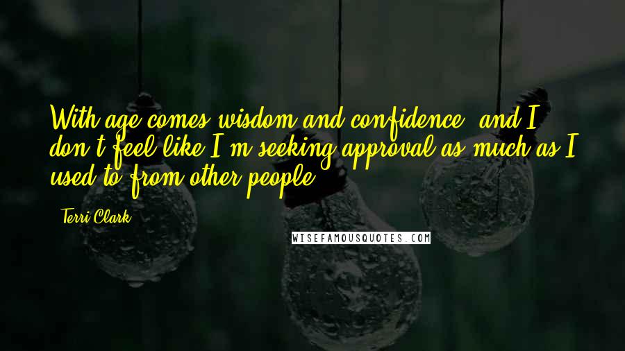 Terri Clark Quotes: With age comes wisdom and confidence, and I don't feel like I'm seeking approval as much as I used to from other people.