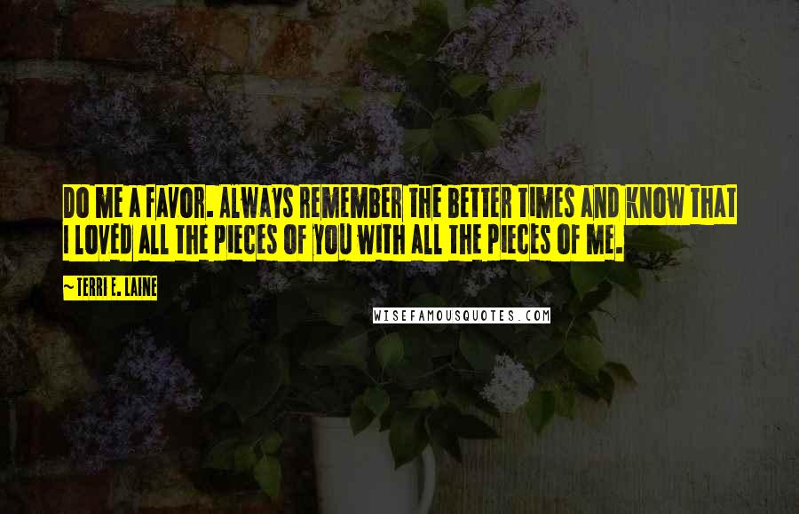 Terri E. Laine Quotes: Do me a favor. Always remember the better times and know that I loved all the pieces of you with all the pieces of me.