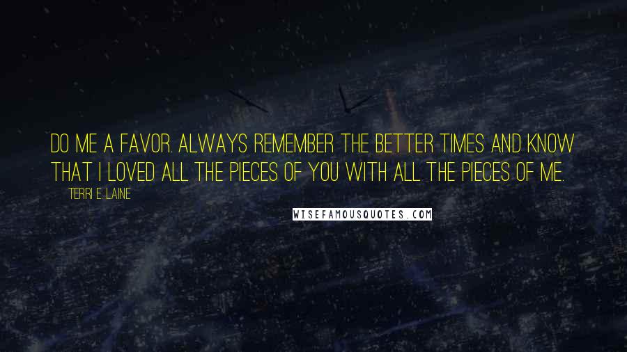 Terri E. Laine Quotes: Do me a favor. Always remember the better times and know that I loved all the pieces of you with all the pieces of me.