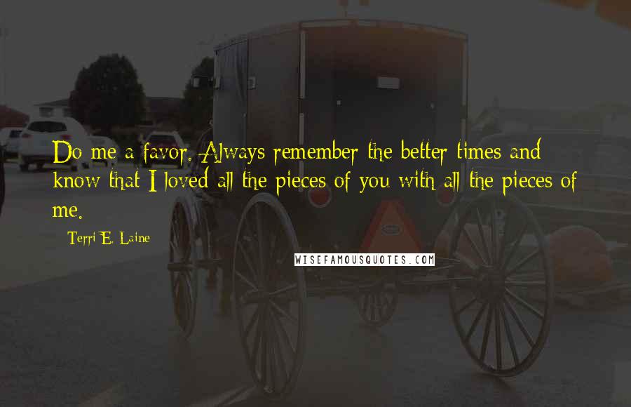 Terri E. Laine Quotes: Do me a favor. Always remember the better times and know that I loved all the pieces of you with all the pieces of me.