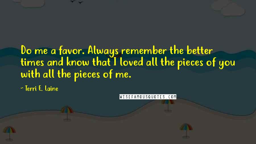 Terri E. Laine Quotes: Do me a favor. Always remember the better times and know that I loved all the pieces of you with all the pieces of me.