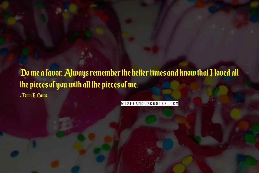 Terri E. Laine Quotes: Do me a favor. Always remember the better times and know that I loved all the pieces of you with all the pieces of me.