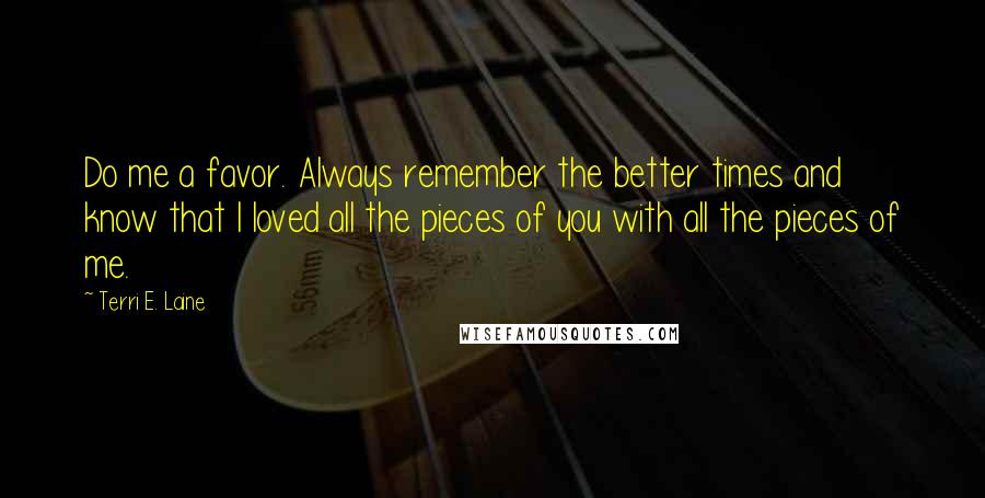 Terri E. Laine Quotes: Do me a favor. Always remember the better times and know that I loved all the pieces of you with all the pieces of me.