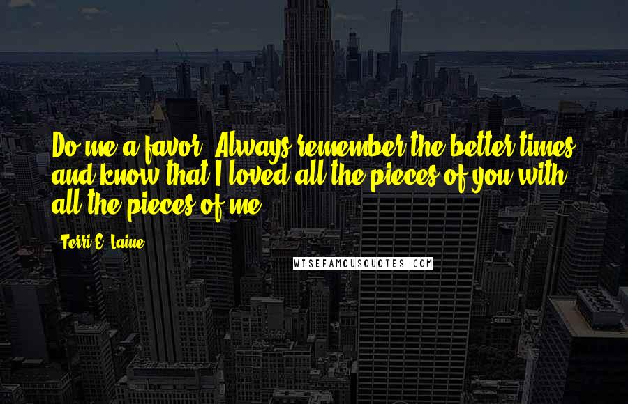 Terri E. Laine Quotes: Do me a favor. Always remember the better times and know that I loved all the pieces of you with all the pieces of me.