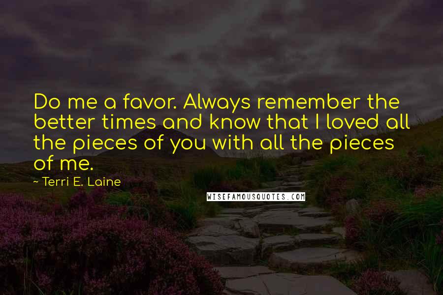 Terri E. Laine Quotes: Do me a favor. Always remember the better times and know that I loved all the pieces of you with all the pieces of me.