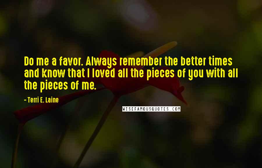 Terri E. Laine Quotes: Do me a favor. Always remember the better times and know that I loved all the pieces of you with all the pieces of me.